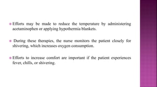  Efforts may be made to reduce the temperature by administering
acetaminophen or applying hypothermia blankets.
 During these therapies, the nurse monitors the patient closely for
shivering, which increases oxygen consumption.
 Efforts to increase comfort are important if the patient experiences
fever, chills, or shivering.
 