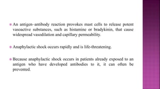  An antigen–antibody reaction provokes mast cells to release potent
vasoactive substances, such as histamine or bradykinin, that cause
widespread vasodilation and capillary permeability.
 Anaphylactic shock occurs rapidly and is life-threatening.
 Because anaphylactic shock occurs in patients already exposed to an
antigen who have developed antibodies to it, it can often be
prevented.
 