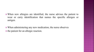  When new allergies are identified, the nurse advises the patient to
wear or carry identification that names the specific allergen or
antigen.
 When administering any new medication, the nurse observes
 the patient for an allergic reaction.
 