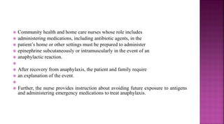  Community health and home care nurses whose role includes
 administering medications, including antibiotic agents, in the
 patient’s home or other settings must be prepared to administer
 epinephrine subcutaneously or intramuscularly in the event of an
 anaphylactic reaction.

 After recovery from anaphylaxis, the patient and family require
 an explanation of the event.

 Further, the nurse provides instruction about avoiding future exposure to antigens
and administering emergency medications to treat anaphylaxis.
 