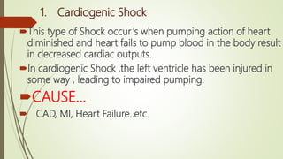 1. Cardiogenic Shock
This type of Shock occur‘s when pumping action of heart
diminished and heart fails to pump blood in the body result
in decreased cardiac outputs.
In cardiogenic Shock ,the left ventricle has been injured in
some way , leading to impaired pumping.
CAUSE…
 CAD, MI, Heart Failure..etc
 