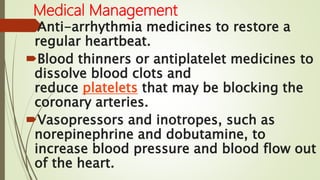 Medical Management
Anti-arrhythmia medicines to restore a
regular heartbeat.
Blood thinners or antiplatelet medicines to
dissolve blood clots and
reduce platelets that may be blocking the
coronary arteries.
Vasopressors and inotropes, such as
norepinephrine and dobutamine, to
increase blood pressure and blood flow out
of the heart.
 