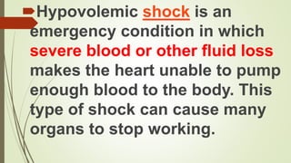 Hypovolemic shock is an
emergency condition in which
severe blood or other fluid loss
makes the heart unable to pump
enough blood to the body. This
type of shock can cause many
organs to stop working.
 