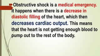 Obstructive shock is a medical emergency.
It happens when there is a decrease in
diastolic filling of the heart, which then
decreases cardiac output. This means
that the heart is not getting enough blood to
pump out to the rest of the body.
 