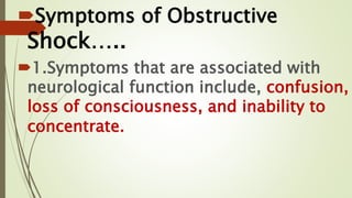 Symptoms of Obstructive
Shock…..
1.Symptoms that are associated with
neurological function include, confusion,
loss of consciousness, and inability to
concentrate.
 