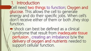 1. Introduction
Cell need two things to function; Oxygen and
glucose. This allows the cell to generate
energy and do their specific jobs. When cell’s
don’t receive either of them or both ,they stop
function.
 shock can best be defined as a clinical
syndrome that result from inadequate tissue
perfusion , creating an imbalance b/w the
delivery of oxygen and nutrients needed to
support cellular function.
 
