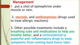 Management
1 .put a shot of epinephrine under
muscle or vein.
2. steroids, and antihistamines (drugs used
to treat allergic reactions)
3. Other possible treatments include a
breathing tube and medications to help you
breathe better, and a corticosteroid (a
powerful anti-inflammatory drug) to keep
symptoms from coming back hours later.
 