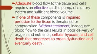 Adequate blood flow to the tissue and cells
requires an effective cardiac pump, circulatory
system and sufficient blood volume.
 If one of these components is impaired
perfusion to the tissue is threatened or
compromised. Without treatment, inadequate
blood flow to the cells results in poor delivery of
oxygen and nutrients , cellular hypoxia , and cell
death that progresses to organ dysfunction and
eventually death .
 