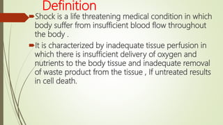 Definition
Shock is a life threatening medical condition in which
body suffer from insufficient blood flow throughout
the body .
It is characterized by inadequate tissue perfusion in
which there is insufficient delivery of oxygen and
nutrients to the body tissue and inadequate removal
of waste product from the tissue , If untreated results
in cell death.
 