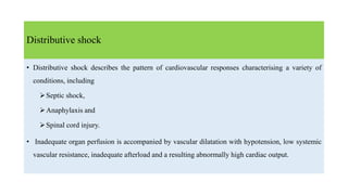 Distributive shock
• Distributive shock describes the pattern of cardiovascular responses characterising a variety of
conditions, including
Septic shock,
Anaphylaxis and
Spinal cord injury.
• Inadequate organ perfusion is accompanied by vascular dilatation with hypotension, low systemic
vascular resistance, inadequate afterload and a resulting abnormally high cardiac output.
 