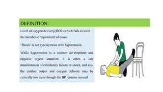 Level of oxygen delivery(DO2) which fails to meet
the metabolic requerment of tissue.
‘Shock’ is not synonymous with hypotension.
While hypotension is a sinister development and
requires urgent attention, it is often a late
manifestation of circulatory failure or shock, and also
the cardiac output and oxygen delivery may be
critically low even though the BP remains normal
DEFINITION:
 