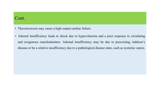 • Thyrotoxicosis may cause a high output cardiac failure.
• Adrenal insufficiency leads to shock due to hypovolaemia and a poor response to circulating
and exogenous catecholamines. Adrenal insufficiency may be due to preexisting Addison’s
disease or be a relative insufficiency due to a pathological disease state, such as systemic sepsis.
Cont.
 