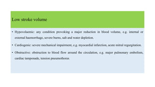 Low stroke volume
• Hypovolaemic: any condition provoking a major reduction in blood volume, e.g. internal or
external haemorrhage, severe burns, salt and water depletion.
• Cardiogenic: severe mechanical impairment, e.g. myocardial infarction, acute mitral regurgitation.
• Obstructive: obstruction to blood flow around the circulation, e.g. major pulmonary embolism,
cardiac tamponade, tension pneumothorax
 