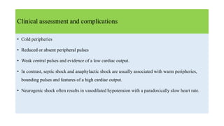 Clinical assessment and complications
• Cold peripheries
• Reduced or absent peripheral pulses
• Weak central pulses and evidence of a low cardiac output.
• In contrast, septic shock and anaphylactic shock are usually associated with warm peripheries,
bounding pulses and features of a high cardiac output.
• Neurogenic shock often results in vasodilated hypotension with a paradoxically slow heart rate.
 