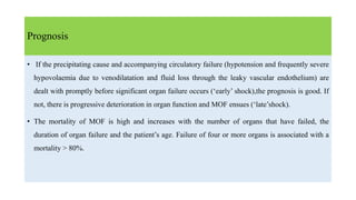 Prognosis
• If the precipitating cause and accompanying circulatory failure (hypotension and frequently severe
hypovolaemia due to venodilatation and fluid loss through the leaky vascular endothelium) are
dealt with promptly before significant organ failure occurs (‘early’ shock),the prognosis is good. If
not, there is progressive deterioration in organ function and MOF ensues (‘late’shock).
• The mortality of MOF is high and increases with the number of organs that have failed, the
duration of organ failure and the patient’s age. Failure of four or more organs is associated with a
mortality > 80%.
 
