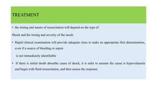 TREATMENT
• the timing and nature of resuscitation will depend on the type of
Shock and the timing and severity of the insult.
• Rapid clinical examination will provide adequate clues to make an appropriate first determination,
even if a source of bleeding or sepsis
is not immediately identifiable
• If there is initial doubt aboutthe cause of shock, it is safer to assume the cause is hypovolaemia
and begin with fluid resuscitation, and then assess the response.
 