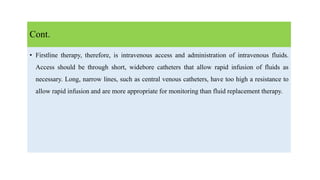 • Firstline therapy, therefore, is intravenous access and administration of intravenous fluids.
Access should be through short, widebore catheters that allow rapid infusion of fluids as
necessary. Long, narrow lines, such as central venous catheters, have too high a resistance to
allow rapid infusion and are more appropriate for monitoring than fluid replacement therapy.
Cont.
 