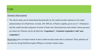 Dynamic fluid response
• The shock status can be determined dynamically by the cardiovascular response to the rapid
administration of a fluid bolus. In total, 250–500 mL of fluid is rapidly given (over 5–10minutes)
and the cardiovascular responses in terms of heart rate, blood pressure and central venous pressure
are observed. Patients can be divided into ‘responders’, ‘transient responders’ and ‘non-
responders’.
Responders have an improvement in their cardiovascular status that is sustained. These patients are
not actively losing fluid but require filling to a normal volume status.
Cont.
 