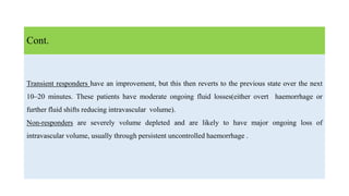 Transient responders have an improvement, but this then reverts to the previous state over the next
10–20 minutes. These patients have moderate ongoing fluid losses(either overt haemorrhage or
further fluid shifts reducing intravascular volume).
Non-responders are severely volume depleted and are likely to have major ongoing loss of
intravascular volume, usually through persistent uncontrolled haemorrhage .
Cont.
 