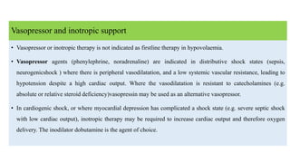 Vasopressor and inotropic support
• Vasopressor or inotropic therapy is not indicated as firstline therapy in hypovolaemia.
• Vasopressor agents (phenylephrine, noradrenaline) are indicated in distributive shock states (sepsis,
neurogenicshock ) where there is peripheral vasodilatation, and a low systemic vascular resistance, leading to
hypotension despite a high cardiac output. Where the vasodilatation is resistant to catecholamines (e.g.
absolute or relative steroid deficiency)vasopressin may be used as an alternative vasopressor.
• In cardiogenic shock, or where myocardial depression has complicated a shock state (e.g. severe septic shock
with low cardiac output), inotropic therapy may be required to increase cardiac output and therefore oxygen
delivery. The inodilator dobutamine is the agent of choice.
 