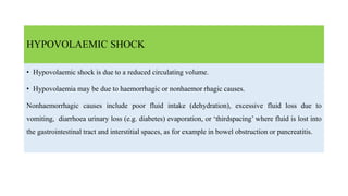 HYPOVOLAEMIC SHOCK
• Hypovolaemic shock is due to a reduced circulating volume.
• Hypovolaemia may be due to haemorrhagic or nonhaemor rhagic causes.
Nonhaemorrhagic causes include poor fluid intake (dehydration), excessive fluid loss due to
vomiting, diarrhoea urinary loss (e.g. diabetes) evaporation, or ‘thirdspacing’ where fluid is lost into
the gastrointestinal tract and interstitial spaces, as for example in bowel obstruction or pancreatitis.
 