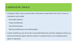 CARDIOGENIC SHOCH
• Cardiogenic shock is due to primary failure of the heart to pump blood to the tissues. Causes of
cardiogenic shock include
Myocardial infarction
Cardiac dysrhythmias
Valvular heart disease
Blunt myocardial injury and cardiomyopathy.
• Cardiac insufficiency may also be due to myocardial depression caused by endogenous factors (e.g.
bacterial and humoral agents released in sepsis) or exogenous factors, such as pharmaceutical
agents or drug abuse.
 