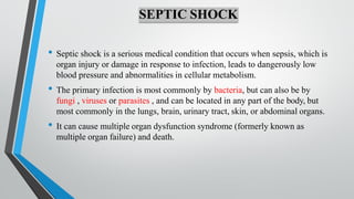 SEPTIC SHOCK
• Septic shock is a serious medical condition that occurs when sepsis, which is
organ injury or damage in response to infection, leads to dangerously low
blood pressure and abnormalities in cellular metabolism.
• The primary infection is most commonly by bacteria, but can also be by
fungi , viruses or parasites , and can be located in any part of the body, but
most commonly in the lungs, brain, urinary tract, skin, or abdominal organs.
• It can cause multiple organ dysfunction syndrome (formerly known as
multiple organ failure) and death.
 
