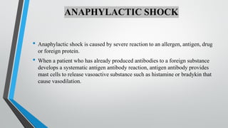 ANAPHYLACTIC SHOCK
• Anaphylactic shock is caused by severe reaction to an allergen, antigen, drug
or foreign protein.
• When a patient who has already produced antibodies to a foreign substance
develops a systematic antigen antibody reaction, antigen antibody provides
mast cells to release vasoactive substance such as histamine or bradykin that
cause vasodilation.
 