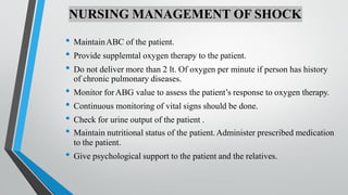 NURSING MANAGEMENT OF SHOCK
• MaintainABC of the patient.
• Provide supplemtal oxygen therapy to the patient.
• Do not deliver more than 2 lt. Of oxygen per minute if person has history
of chronic pulmonary diseases.
• Monitor forABG value to assess the patient’s response to oxygen therapy.
• Continuous monitoring of vital signs should be done.
• Check for urine output of the patient .
• Maintain nutritional status of the patient.Administer prescribed medication
to the patient.
• Give psychological support to the patient and the relatives.
 
