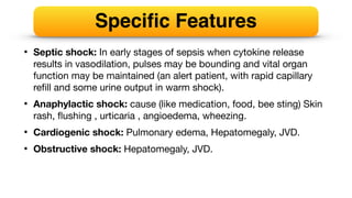 • Septic shock: In early stages of sepsis when cytokine release
results in vasodilation, pulses may be bounding and vital organ
function may be maintained (an alert patient, with rapid capillary
re
fi
ll and some urine output in warm shock).
• Anaphylactic shock: cause (like medication, food, bee sting) Skin
rash,
fl
ushing , urticaria , angioedema, wheezing.
• Cardiogenic shock: Pulmonary edema, Hepatomegaly, JVD.
• Obstructive shock: Hepatomegaly, JVD.
Speci
fi
c Features
 