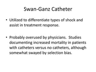 Swan-Ganz Catheter
• Utilized to differentiate types of shock and
assist in treatment response.
• Probably overused by physicians. Studies
documenting increased mortality in patients
with catheters versus no catheters, although
somewhat swayed by selection bias.
 