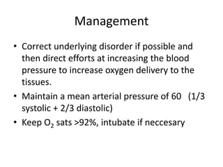 Management
• Correct underlying disorder if possible and
then direct efforts at increasing the blood
pressure to increase oxygen delivery to the
tissues.
• Maintain a mean arterial pressure of 60 (1/3
systolic + 2/3 diastolic)
• Keep O2 sats >92%, intubate if neccesary
 