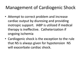 Management of Cardiogenic Shock
• Attempt to correct problem and increase
cardiac output by diuresing and providing
inotropic support. IABP is utilized if medical
therapy is ineffective. Catheterization if
ongoing ischemia
• Cardiogenic shock is the exception to the rule
that NS is always given for hypotension NS
will exacerbate cardiac shock.
 