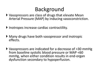 Background
 Vasopressors are class of drugs that elevate Mean
Arterial Pressure (MAP) by inducing vasoconstriction.
 Inotropes increase cardiac contractility.
 Many drugs have both vasopressor and inotropic
effects.
 Vasopressors are indicated for a decrease of >30 mmHg
from baseline systolic blood pressure or MAP <60
mmHg, when either condition results in end-organ
dysfunction secondary to hypoperfusion.
 