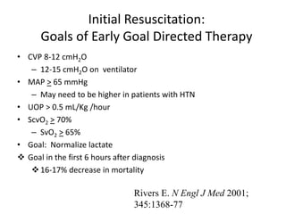 Initial Resuscitation:
Goals of Early Goal Directed Therapy
• CVP 8-12 cmH2O
– 12-15 cmH2O on ventilator
• MAP > 65 mmHg
– May need to be higher in patients with HTN
• UOP > 0.5 mL/Kg /hour
• ScvO2 > 70%
– SvO2 > 65%
• Goal: Normalize lactate
 Goal in the first 6 hours after diagnosis
16-17% decrease in mortality
Rivers E. N Engl J Med 2001;
345:1368-77
 