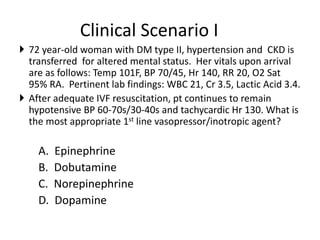 Clinical Scenario I
 72 year-old woman with DM type II, hypertension and CKD is
transferred for altered mental status. Her vitals upon arrival
are as follows: Temp 101F, BP 70/45, Hr 140, RR 20, O2 Sat
95% RA. Pertinent lab findings: WBC 21, Cr 3.5, Lactic Acid 3.4.
 After adequate IVF resuscitation, pt continues to remain
hypotensive BP 60-70s/30-40s and tachycardic Hr 130. What is
the most appropriate 1st line vasopressor/inotropic agent?
A. Epinephrine
B. Dobutamine
C. Norepinephrine
D. Dopamine
 