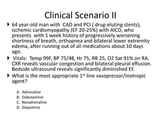 Clinical Scenario II
 64 year-old man with CAD and PCI ( drug-eluting stents),
ischemic cardiomyopathy (EF 20-25%) with AICD, who
presents with 1 week history of progressively worsening
shortness of breath, orthopnea and bilateral lower extremity
edema, after running out of all medications about 10 days
ago.
 Vitals: Temp 99F, BP 75/48, Hr 75, RR 25, O2 Sat 91% on RA.
CXR reveals vascular congestion and bilateral pleural effusion.
Bedside ultrasound reveals significantly diminished EF.
 What is the most appropriate 1st line vasopressor/inotropic
agent?
A. Adrenaline
B. Dobutamine
C. Noradrenaline
D. Dopamine
 