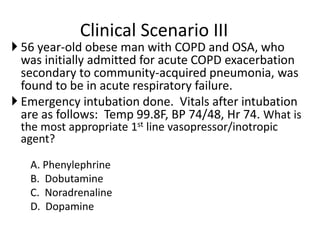 Clinical Scenario III
 56 year-old obese man with COPD and OSA, who
was initially admitted for acute COPD exacerbation
secondary to community-acquired pneumonia, was
found to be in acute respiratory failure.
 Emergency intubation done. Vitals after intubation
are as follows: Temp 99.8F, BP 74/48, Hr 74. What is
the most appropriate 1st line vasopressor/inotropic
agent?
A. Phenylephrine
B. Dobutamine
C. Noradrenaline
D. Dopamine
 