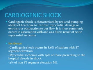 CARDIOGENIC SHOCK
 Cardiogenic shock is characterized by reduced pumping
ability of heart due to intrinsic myocardial damage or
extrinsic or obstruction to out flow. It is most commonly
occurs in association with and as a direct result of acute
myocardial ischemia.
 Incidence:
-Cardiogenic shock occurs in 8.6% of patient with ST
segment elevation.
-Myocardial ischemia with 29% of those presenting to the
hospital already in shock.
-2% of non ST segment elevation MI.
 