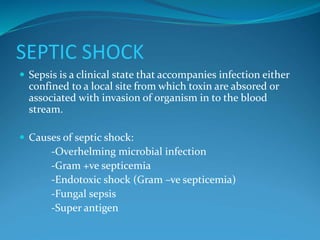 SEPTIC SHOCK
 Sepsis is a clinical state that accompanies infection either
confined to a local site from which toxin are absored or
associated with invasion of organism in to the blood
stream.
 Causes of septic shock:
-Overhelming microbial infection
-Gram +ve septicemia
-Endotoxic shock (Gram –ve septicemia)
-Fungal sepsis
-Super antigen
 