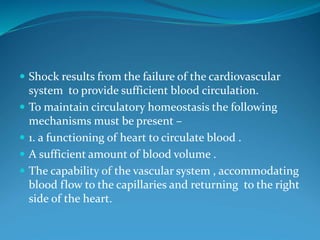  Shock results from the failure of the cardiovascular
system to provide sufficient blood circulation.
 To maintain circulatory homeostasis the following
mechanisms must be present –
 1. a functioning of heart to circulate blood .
 A sufficient amount of blood volume .
 The capability of the vascular system , accommodating
blood flow to the capillaries and returning to the right
side of the heart.
 