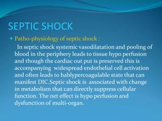 SEPTIC SHOCK
 Patho-physiology of septic shock :
In septic shock systemic vasodilatation and pooling of
blood in the periphery leads to tissue hypo perfusion
and though the cardiac out put is preserved this is
accompanying widespread endothelial cell activation
and often leads to hablypercoagulable state that can
manifest DIC.Septic shock is associated with change
in metabolism that can directly suppress cellular
function. The net effect is hypo perfusion and
dysfunction of multi-organ.
 