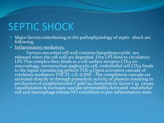 SEPTIC SHOCK
 Major factors contributing to the pathophysiology of septic shock are
following.
 Inflammatory mediators;
Various microbial cell wall contains lipopolysaccaride are
released when the cell wall are degraded. Free LPS bind to circulatory
LPS.This complex then binds to a cell surface receptor CD14 on
macrophage, mononuclear paghocytic cell, endothelial cell.CD14 binds
to the signal transducing protein TLR-4.Upon activation cascade of
cytokines mediators TNF,TL-1,IL-8,INF- .The compliment cascade are
activated directly or through proteolytic activity of plasmin resulting in
production of anaphylotoxins C3a&C5a,chemotatctic factor C5a causes
vasodilatation & increases vascular permeability.Activated endothelial
cell and macrophage release NO contribute to pro-inflammatory state.
 