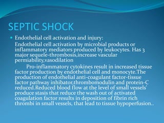 SEPTIC SHOCK
 Endothelial cell activation and injury:
Endothelial cell activation by microbial products or
inflammatory mediators produced by leukocytes. Has 3
major sequele-thrombosis,increase vascular
permiability,vasodilation
Pro-inflammatory cytokines result in increased tissue
factor production by endothelial cell and monocyte.The
production of endothelial anti-coagulant factor-tissue
factor pathway inhibator,thrombomodulin and protein-C
reduced.Reduced blood flow at the level of small vessels'
produce stasis that reduce the wash out of activated
coagulation factor results in deposition of fibrin rich
thrombi in small vessels, that lead to tissue hypoperfusion..
 