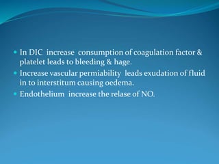 In DIC increase consumption of coagulation factor &
platelet leads to bleeding & hage.
 Increase vascular permiability leads exudation of fluid
in to interstitum causing oedema.
 Endothelium increase the relase of NO.
 