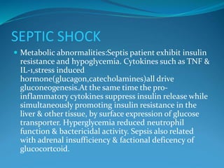 SEPTIC SHOCK
 Metabolic abnormalities:Septis patient exhibit insulin
resistance and hypoglycemia. Cytokines such as TNF &
IL-1,stress induced
hormone(glucagon,catecholamines)all drive
gluconeogenesis.At the same time the pro-
inflammatory cytokines suppress insulin release while
simultaneously promoting insulin resistance in the
liver & other tissue, by surface expression of glucose
transporter. Hyperglycemia reduced neutrophil
function & bactericidal activity. Sepsis also related
with adrenal insufficiency & factional deficency of
glucocortcoid.
 