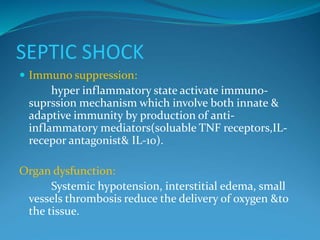 SEPTIC SHOCK
 Immuno suppression:
hyper inflammatory state activate immuno-
suprssion mechanism which involve both innate &
adaptive immunity by production of anti-
inflammatory mediators(soluable TNF receptors,IL-
recepor antagonist& IL-10).
Organ dysfunction:
Systemic hypotension, interstitial edema, small
vessels thrombosis reduce the delivery of oxygen &to
the tissue.
 