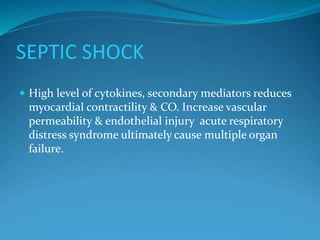 SEPTIC SHOCK
 High level of cytokines, secondary mediators reduces
myocardial contractility & CO. Increase vascular
permeability & endothelial injury acute respiratory
distress syndrome ultimately cause multiple organ
failure.
 