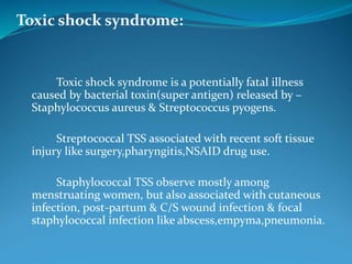 Toxic shock syndrome:
Toxic shock syndrome is a potentially fatal illness
caused by bacterial toxin(super antigen) released by –
Staphylococcus aureus & Streptococcus pyogens.
Streptococcal TSS associated with recent soft tissue
injury like surgery,pharyngitis,NSAID drug use.
Staphylococcal TSS observe mostly among
menstruating women, but also associated with cutaneous
infection, post-partum & C/S wound infection & focal
staphylococcal infection like abscess,empyma,pneumonia.
 
