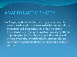 ANAPHYLACTIC SHOCK
In Anaphylactic shock,decreased systemic vascular
resistance due primarily to massive histamine release
from mast cell after activation of IgE mediated
hypersensitivity reaction as well as increase synthesis
of prostaglandin. That leads to vasodilatation and
increase vascular permiability.Ultimate results are
systemic hypotension, tissue perfusion and cellular
anoxia.
 